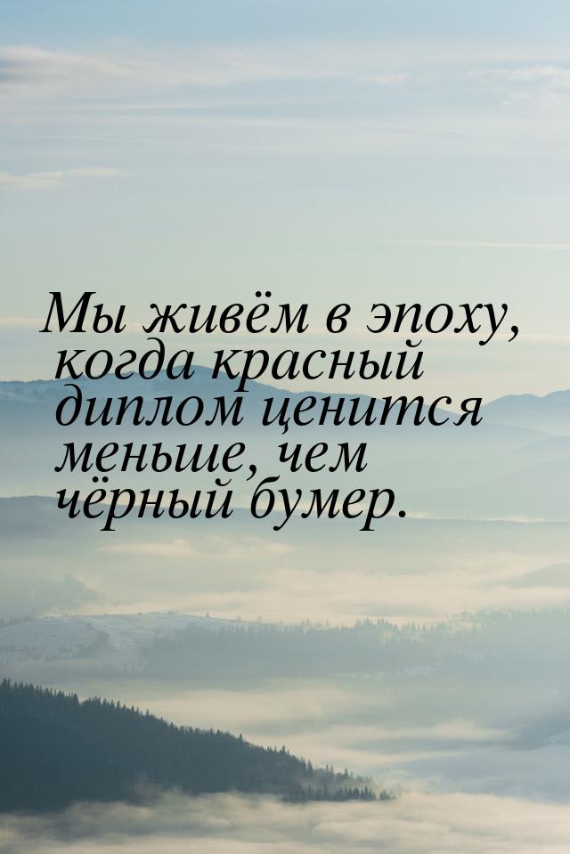 Мы живём в эпоху, когда красный диплом ценится меньше, чем чёрный бумер.