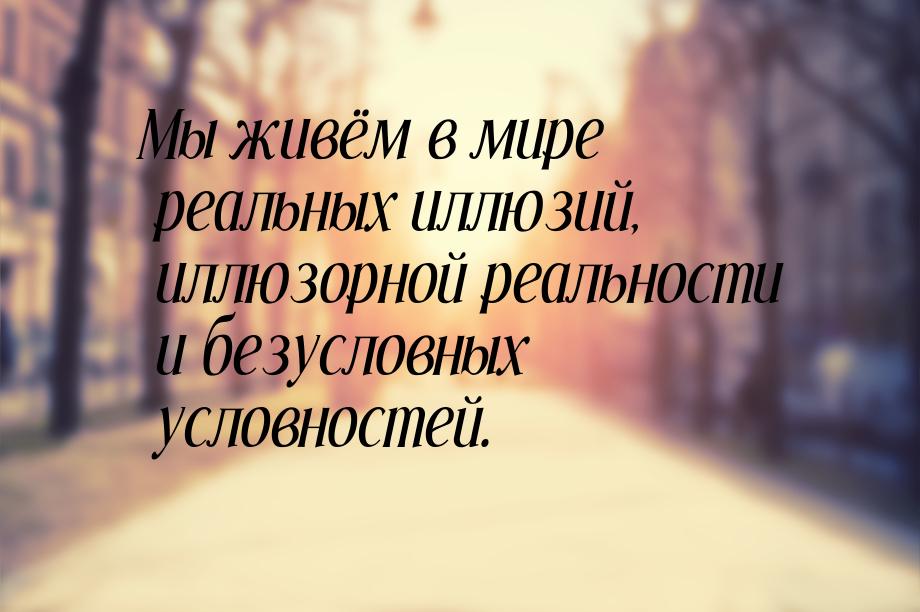 Мы живём в мире реальных иллюзий, иллюзорной реальности и безусловных условностей.