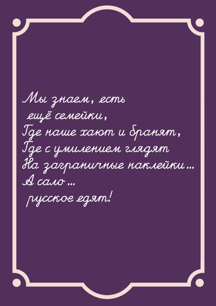 Мы знаем, есть ещё семейки, Где наше хают и бранят, Где с умилением глядят На заграничные 