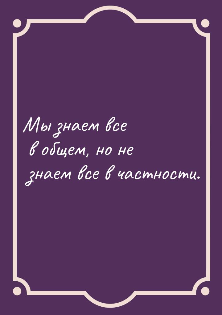 Мы знаем все в общем, но не знаем все в частности.