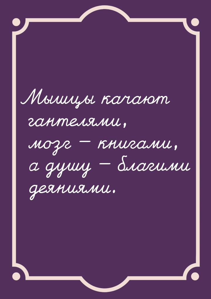 Мышцы качают гантелями, мозг  книгами, а душу  благими деяниями.