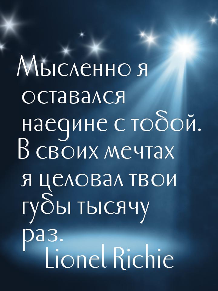 Мысленно я оставался наедине с тобой. В своих мечтах я целовал твои губы тысячу раз.