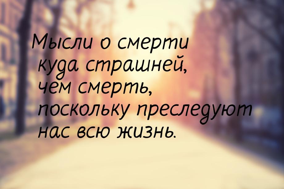 Мысли о смерти куда страшней, чем смерть, поскольку преследуют нас всю жизнь.