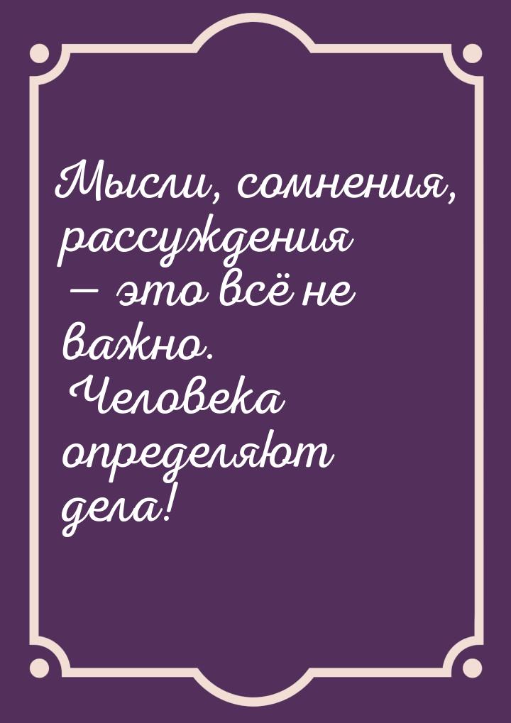 Мысли, сомнения, рассуждения  это всё не важно. Человека определяют дела!