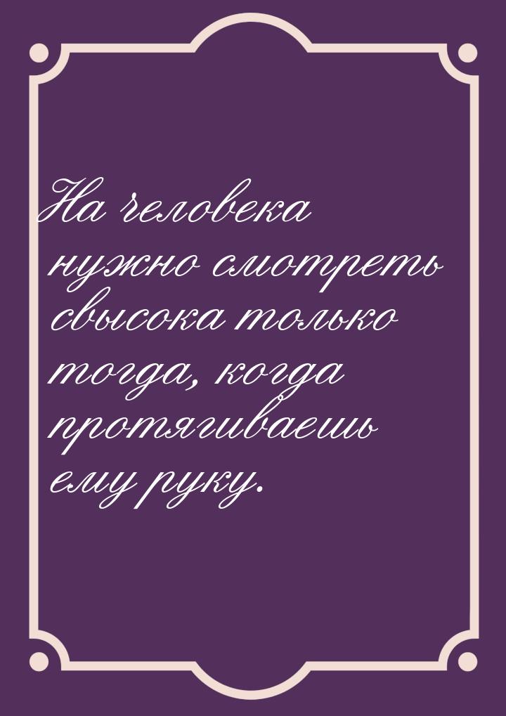 На человека нужно смотреть свысока только тогда, когда протягиваешь ему руку.