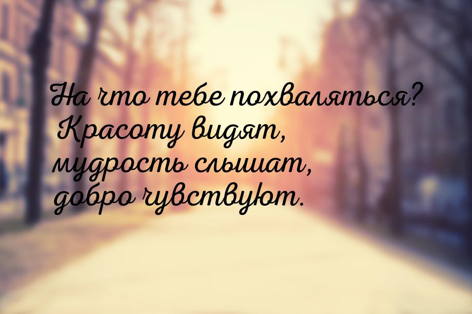 На что тебе похваляться? Красоту видят, мудрость слышат, добро чувствуют.