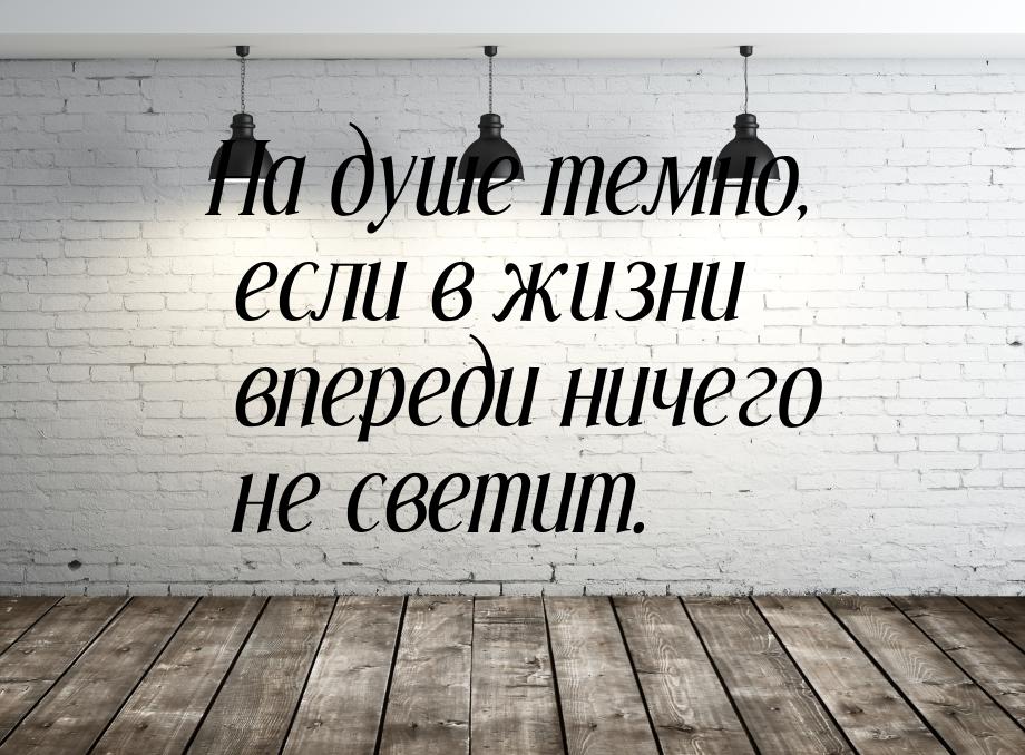 На душе темно, если в жизни впереди ничего не светит.