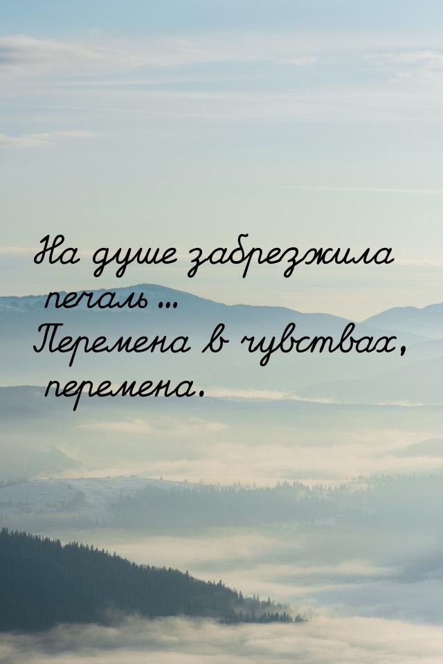 На душе забрезжила печаль... Перемена в чувствах, перемена.