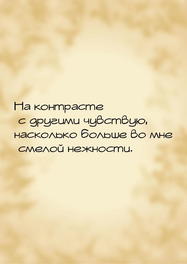 На контрасте с другими чувствую, насколько больше во мне смелой нежности.