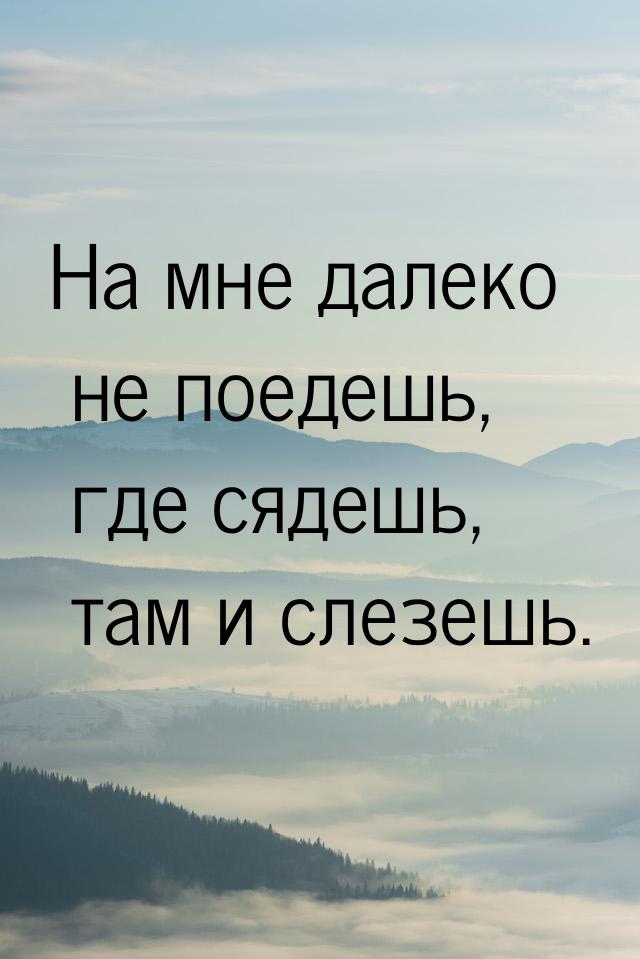 На мне далеко не поедешь, где сядешь, там и слезешь.