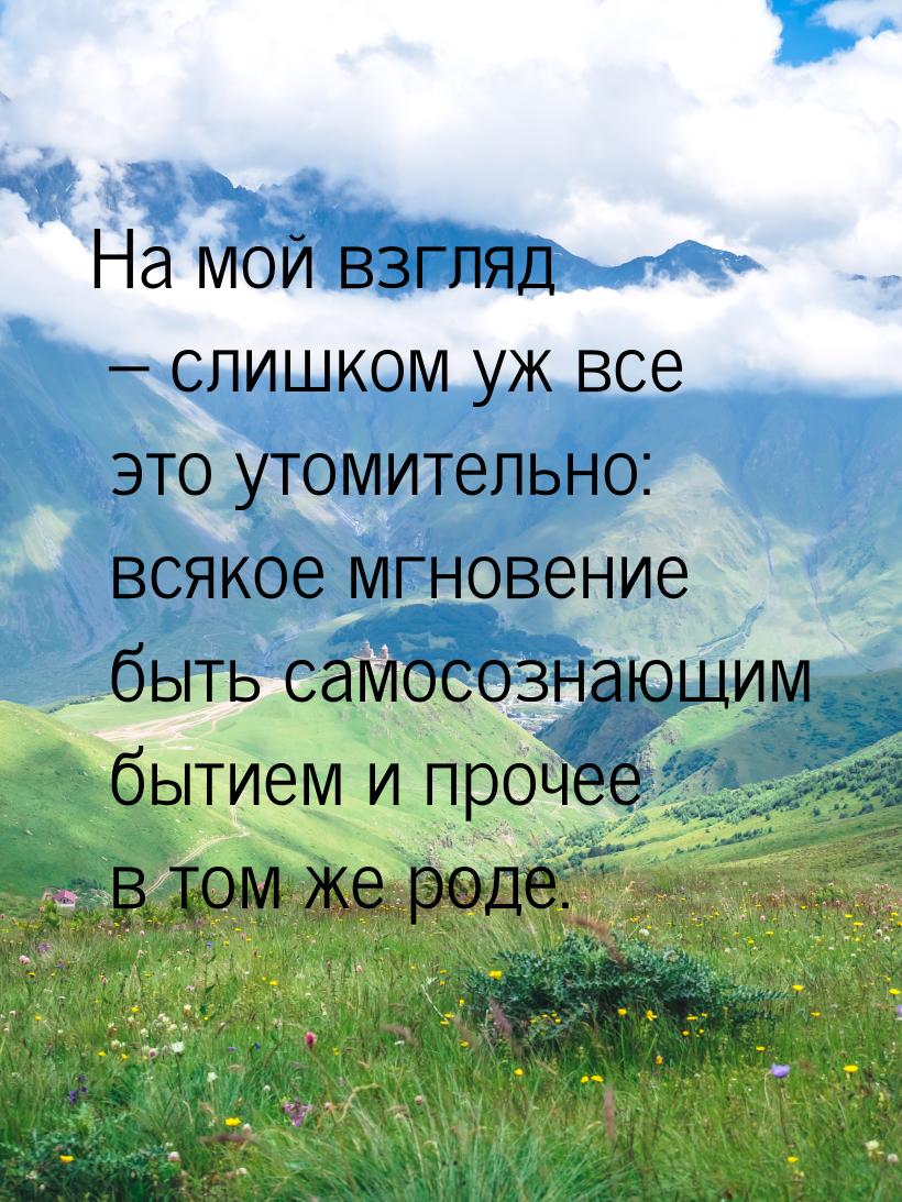 На мой взгляд – слишком уж все это утомительно: всякое мгновение быть самосознающим бытием