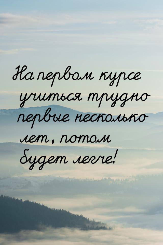 На первом курсе учиться трудно первые несколько лет, потом будет легче!