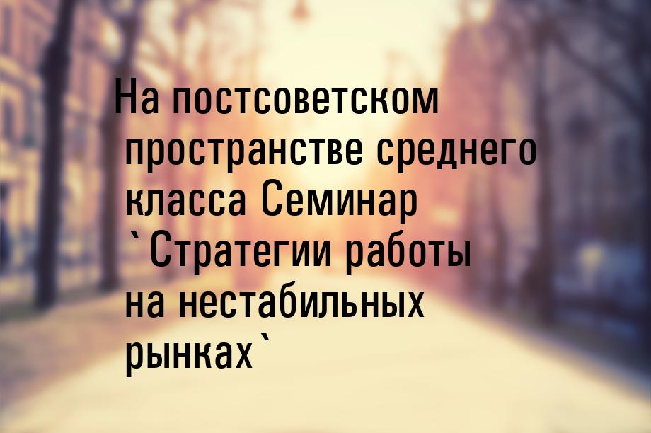 На постсоветском пространстве среднего класса Семинар `Стратегии работы на нестабильных ры