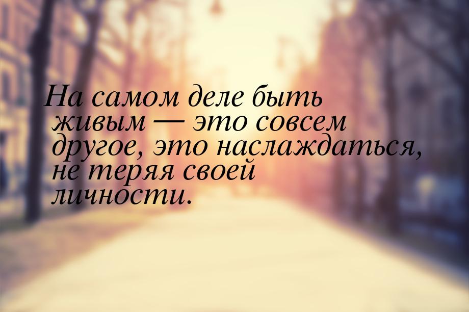 На самом деле быть живым — это совсем другое, это наслаждаться, не теряя своей личности.