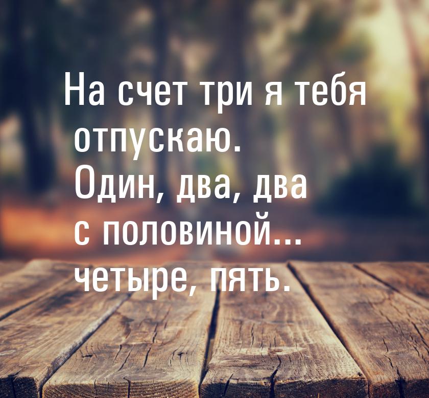 На счет три я тебя отпускаю. Один, два, два с половиной... четыре, пять.