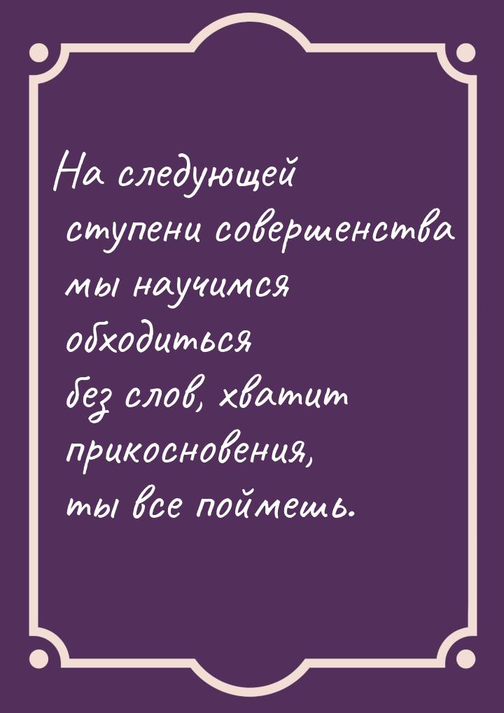 На следующей ступени совершенства мы научимся обходиться без слов, хватит прикосновения, т