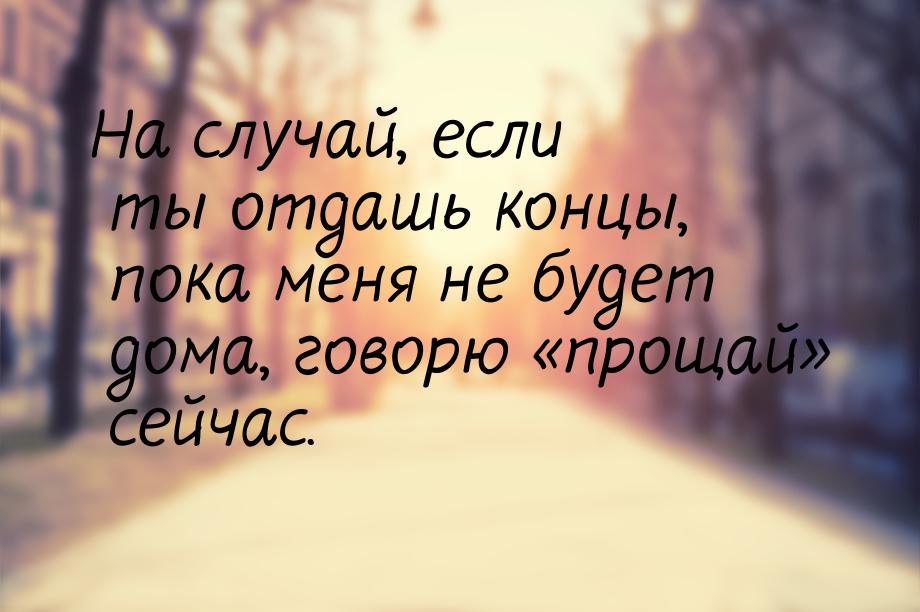 На случай, если ты отдашь концы, пока меня не будет дома, говорю прощай сейч