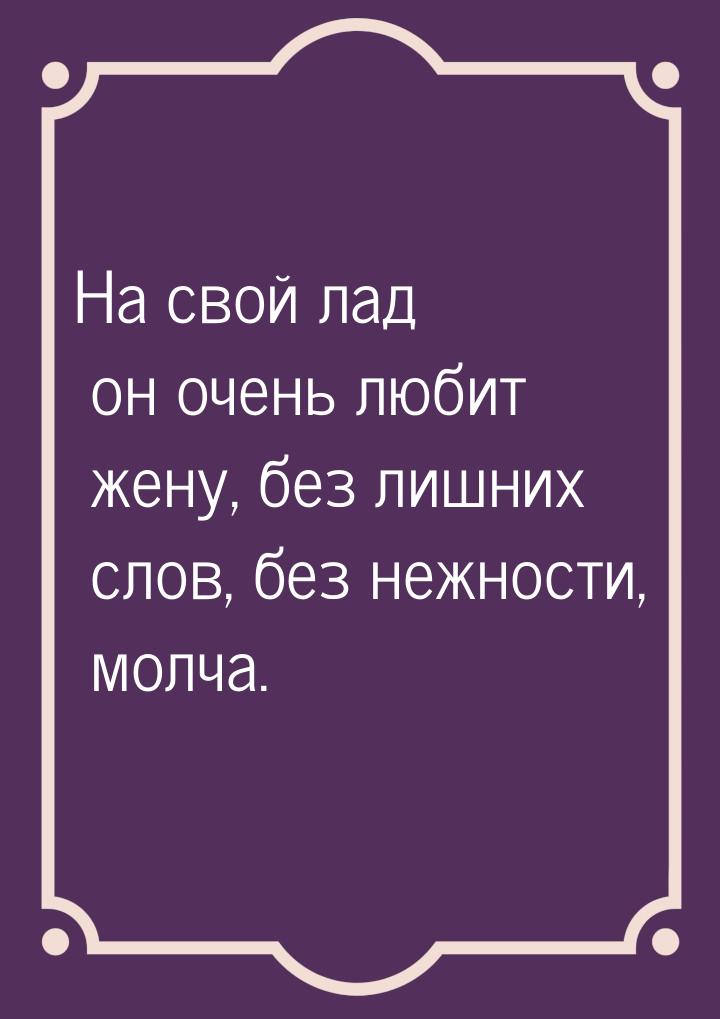 На свой лад он очень любит жену, без лишних слов, без нежности, молча.