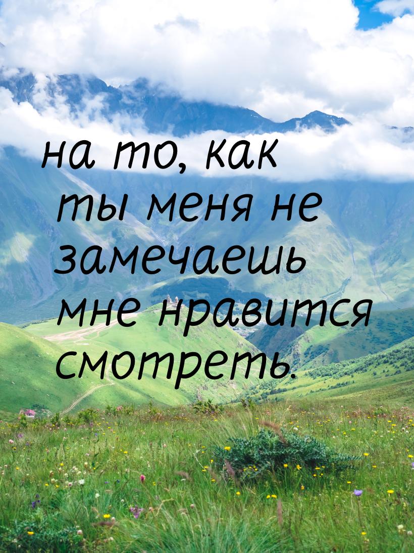 на то, как ты меня не замечаешь мне нравится смотреть.