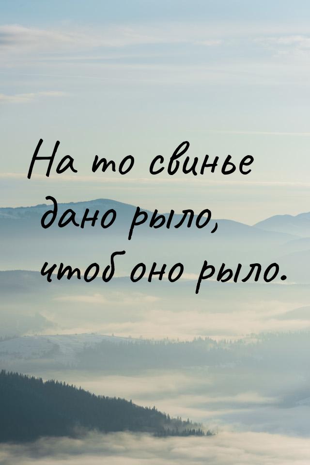 На то свинье дано рыло, чтоб оно рыло.