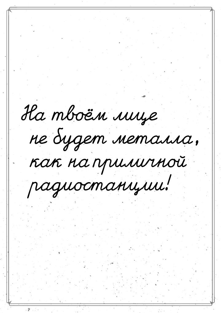 На твоём лице не будет металла, как на приличной радиостанции!