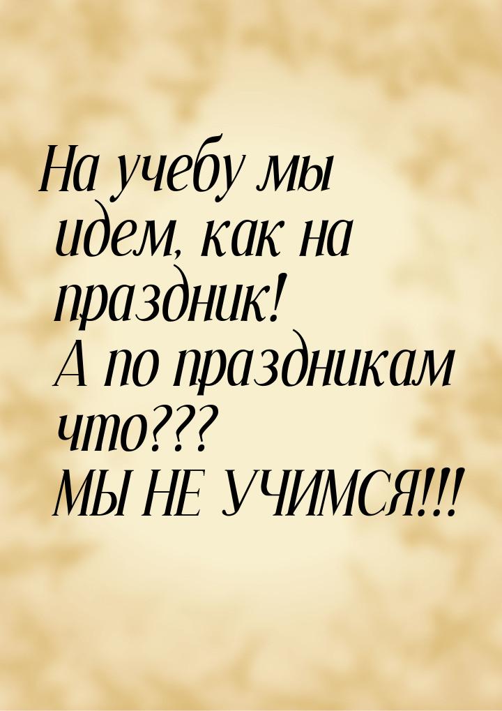 На учебу мы идем, как на праздник! А по праздникам что??? МЫ НЕ УЧИМСЯ!!!