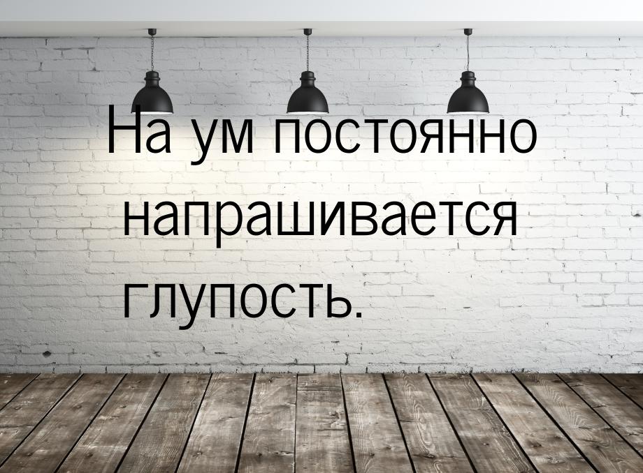 На ум постоянно напрашивается глупость.