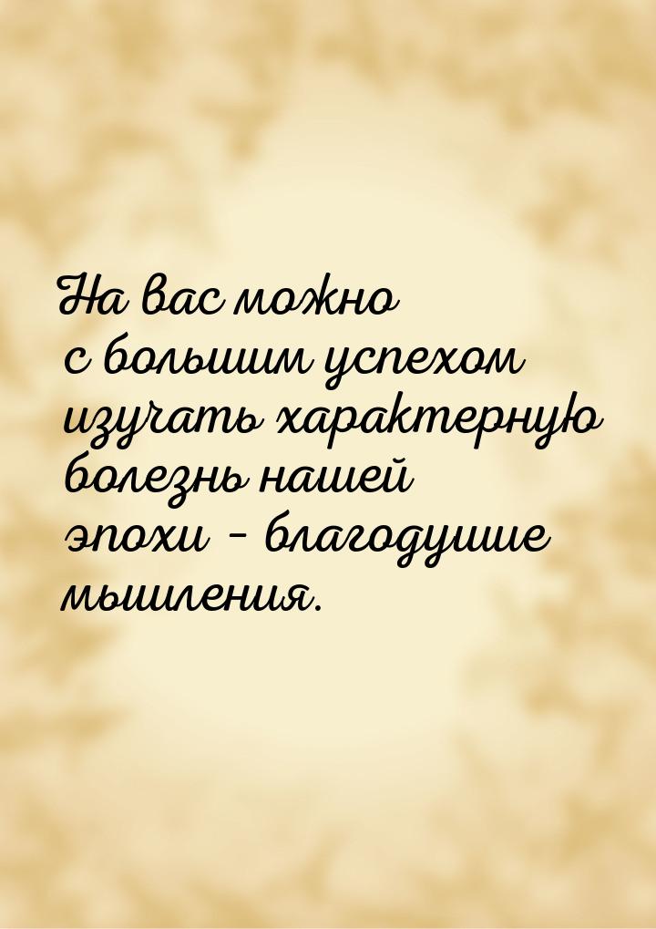 На вас можно с большим успехом изучать характерную болезнь нашей эпохи – благодушие мышлен