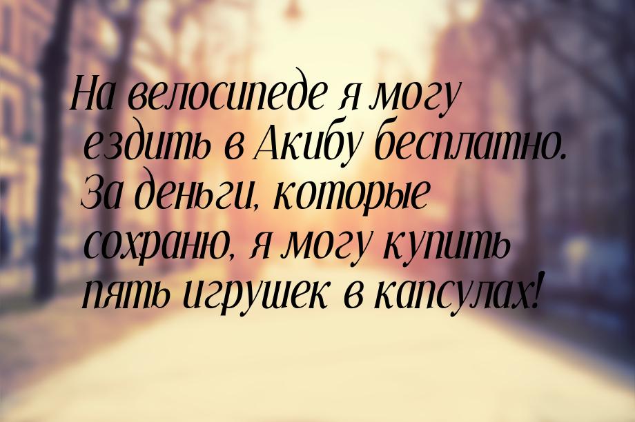 На велосипеде я могу ездить в Акибу бесплатно. За деньги, которые сохраню, я могу купить п