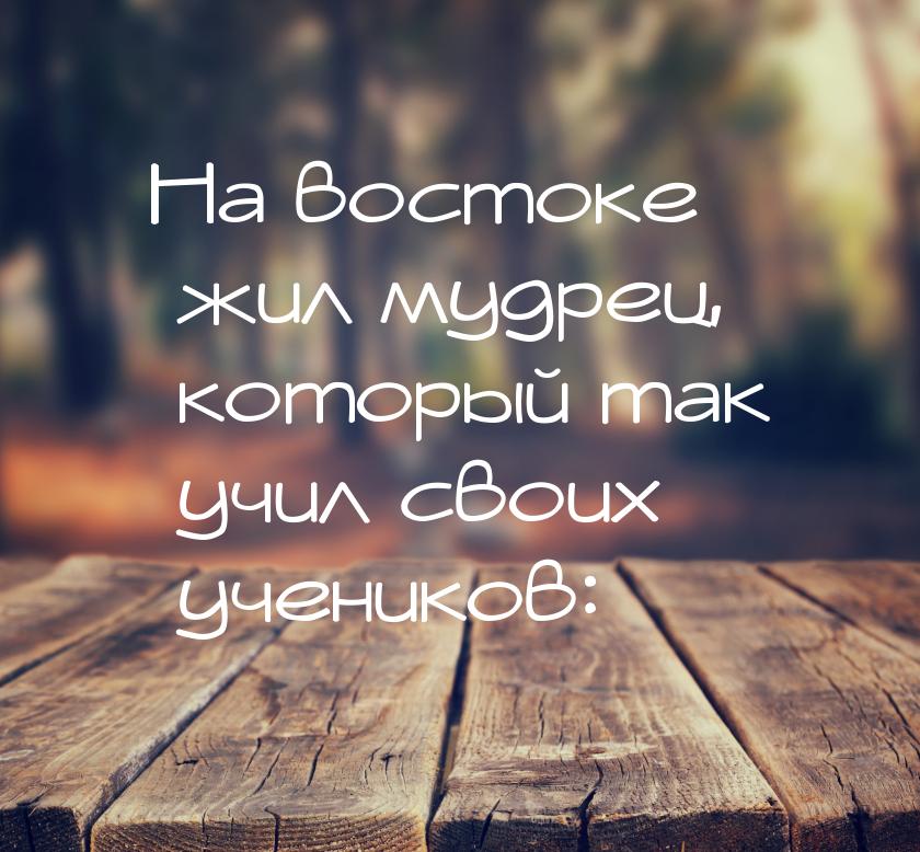 На востоке жил мудрец, который так учил своих учеников: