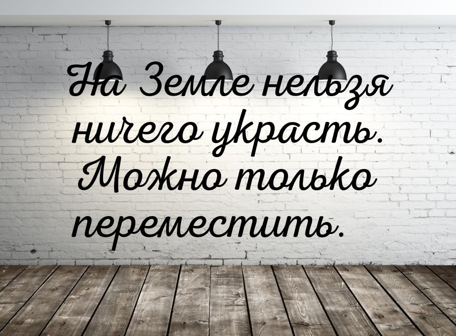 На Земле нельзя ничего украсть. Можно только переместить.