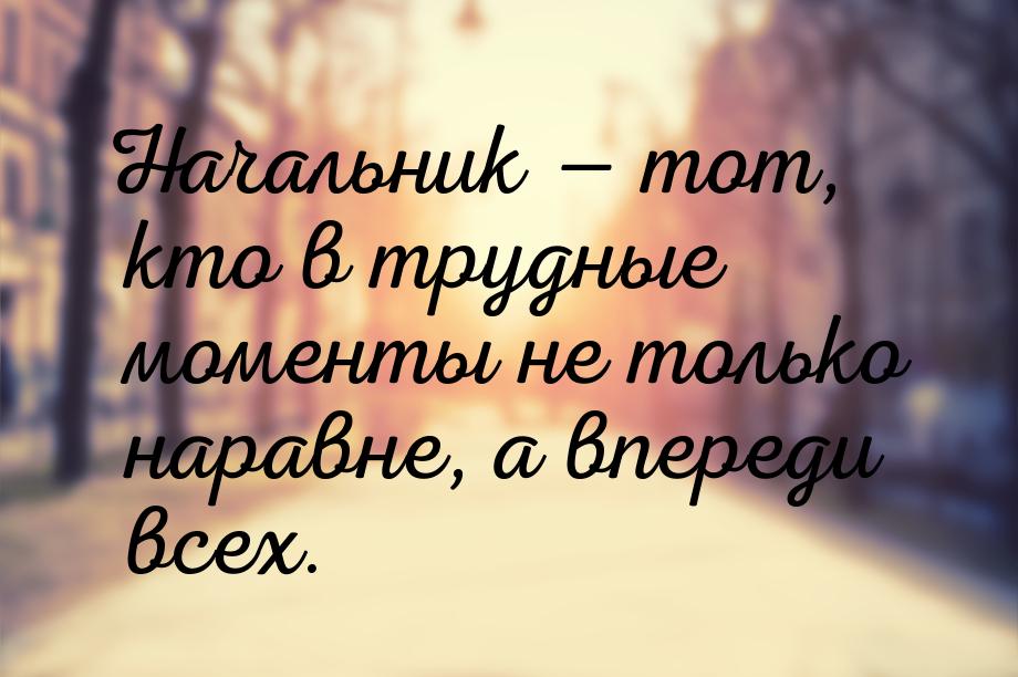 Начальник  тот, кто в трудные моменты не только наравне, а впереди всех.