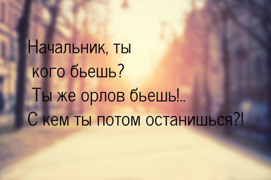 Начальник, ты кого бьешь? Ты же орлов бьешь!.. С кем ты потом останишься?!