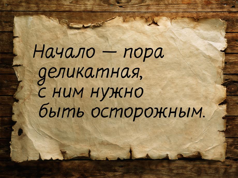 Начало — пора деликатная, с ним нужно быть осторожным.