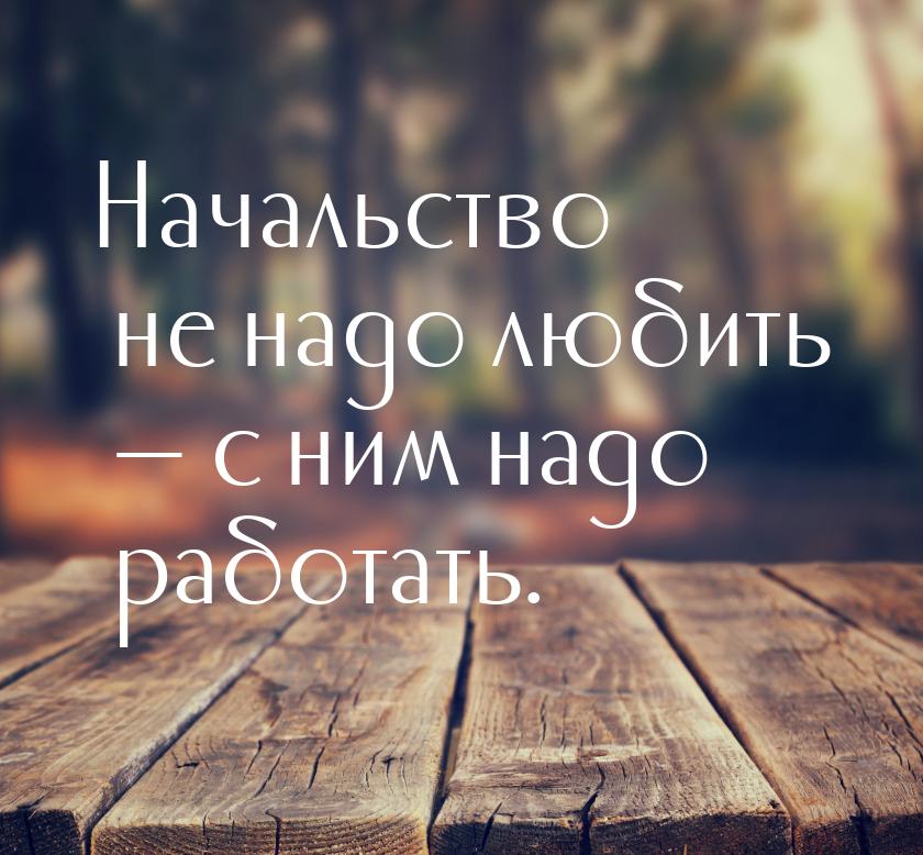 Начальство не надо любить  с ним надо работать.