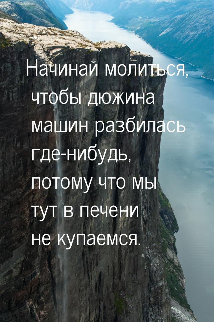 Начинай молиться, чтобы дюжина машин разбилась где-нибудь, потому что мы тут в печени не к