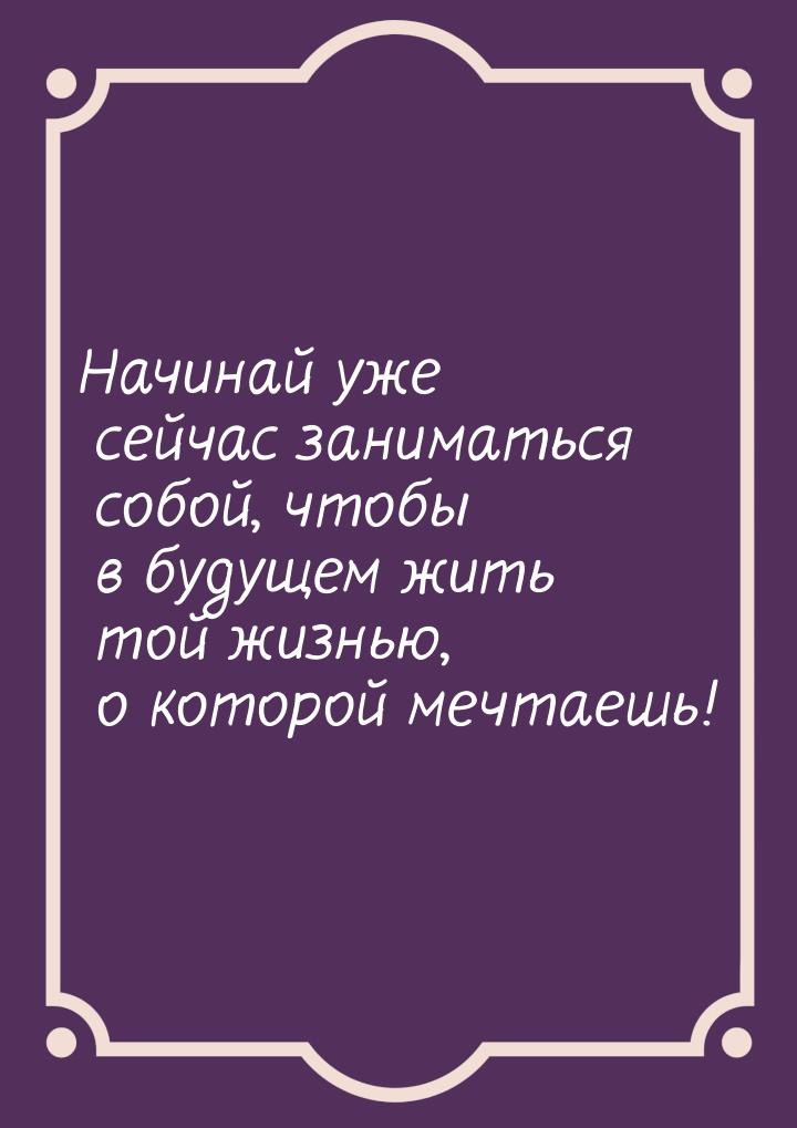 Начинай уже сейчас заниматься собой, чтобы в будущем жить той жизнью, о которой мечтаешь!