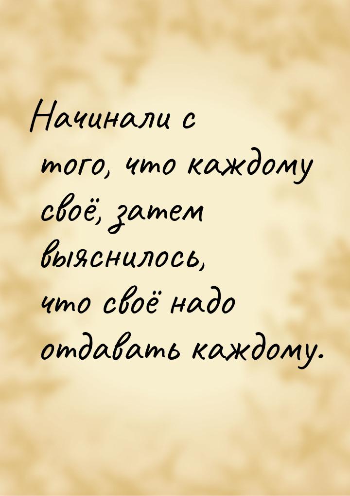 Начинали с того, что каждому своё, затем выяснилось, что своё надо отдавать каждому.