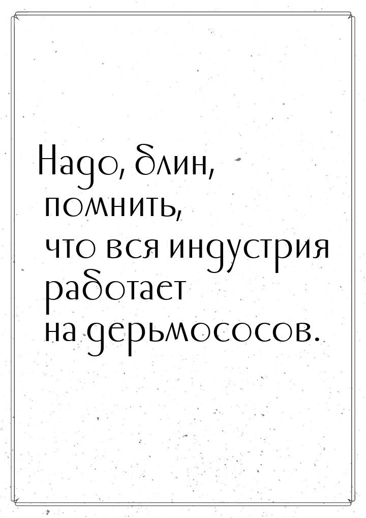 Надо, блин, помнить, что вся индустрия работает на дерьмососов.