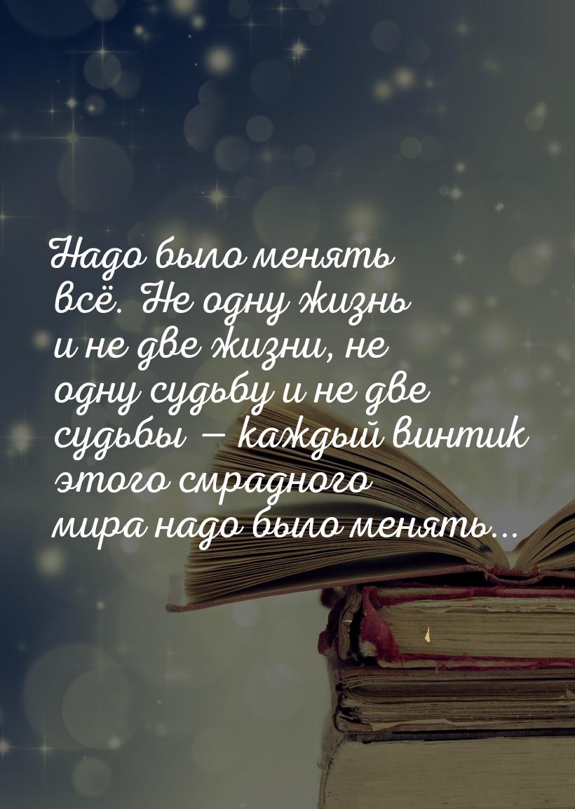 Надо было менять всё. Не одну жизнь и не две жизни, не одну судьбу и не две судьбы 