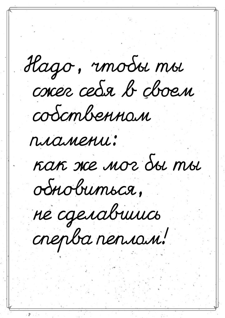 Надо, чтобы ты сжег себя в своем собственном пламени: как же мог бы ты обновиться, не сдел
