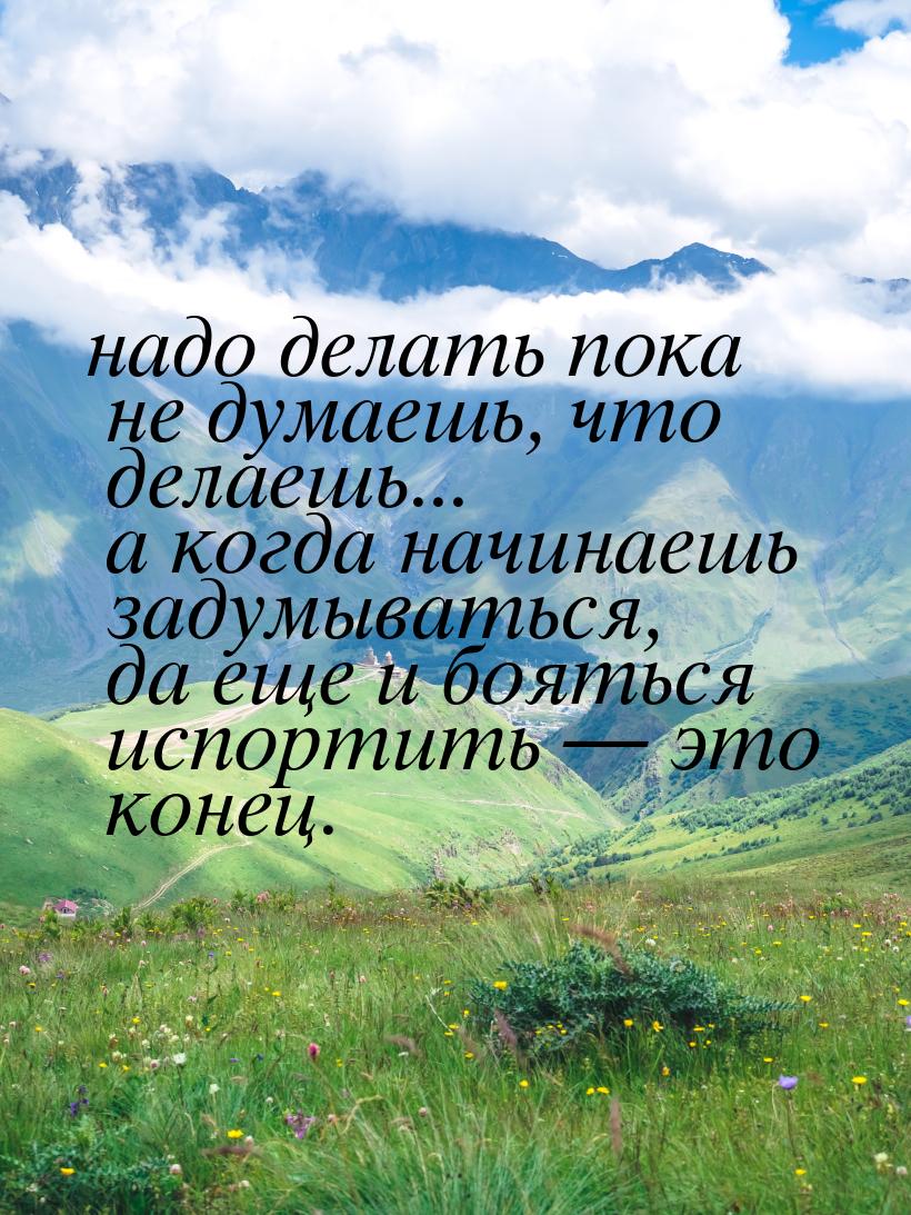 надо делать пока не думаешь, что делаешь... а когда начинаешь задумываться, да еще и боять