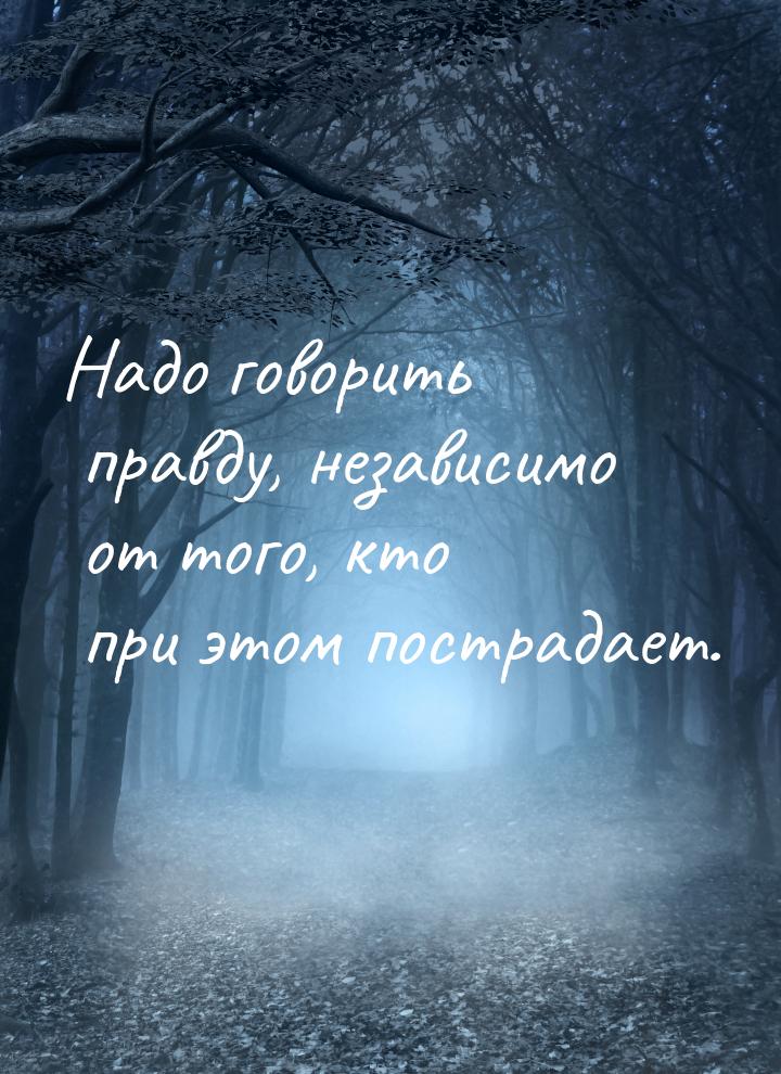 Надо говорить правду, независимо от того, кто при этом пострадает.