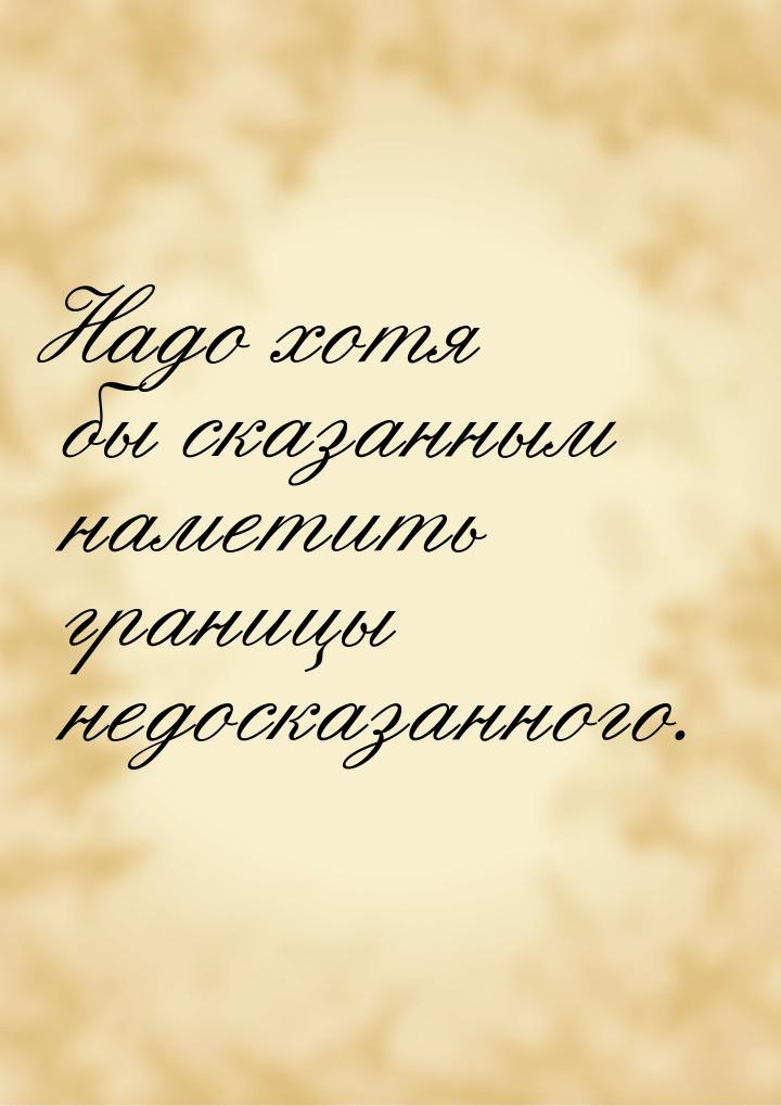 Надо хотя бы сказанным наметить границы недосказанного.