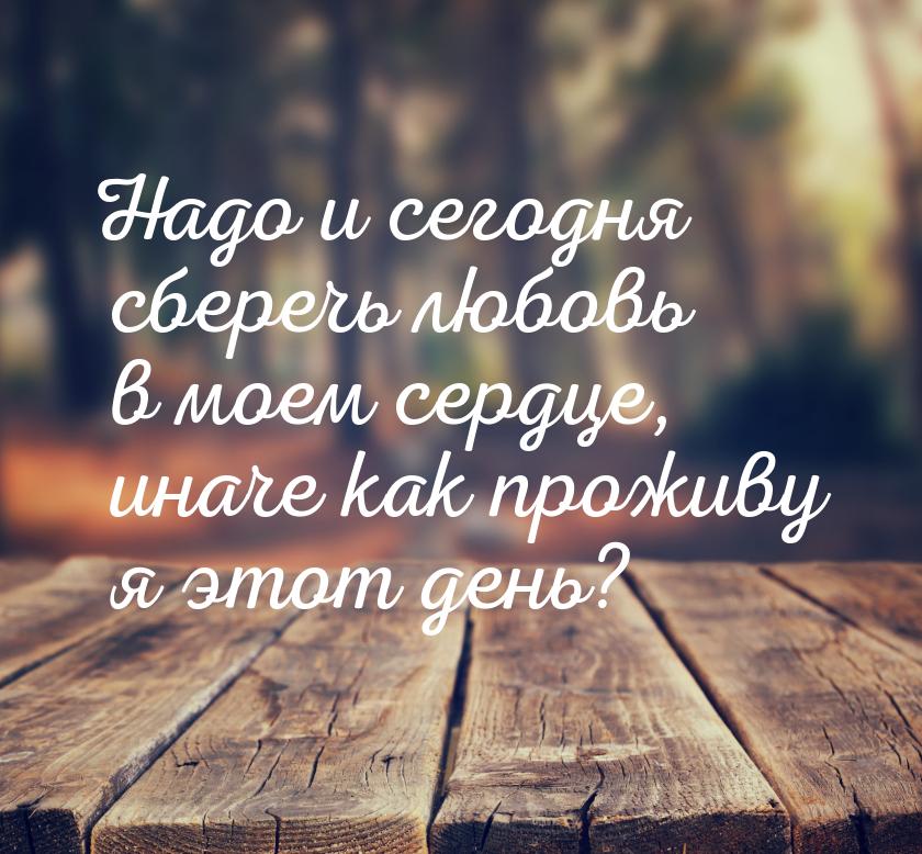 Надо и сегодня сберечь любовь в моем сердце, иначе как проживу я этот день?