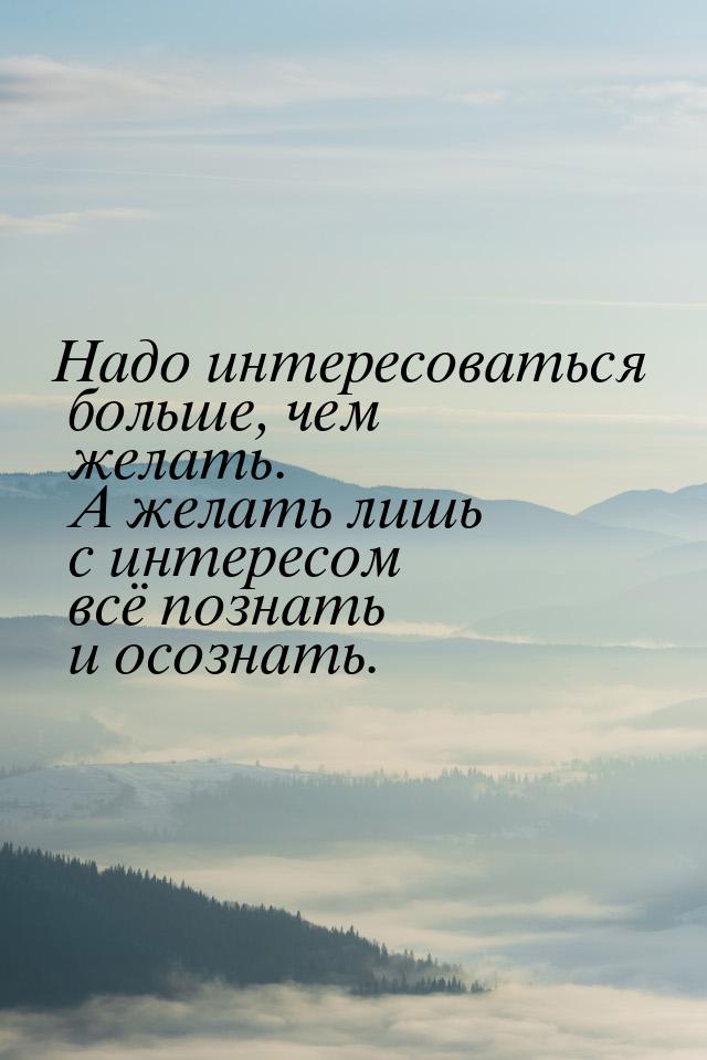 Надо интересоваться больше, чем желать. А желать лишь  с интересом всё познать и осознать.