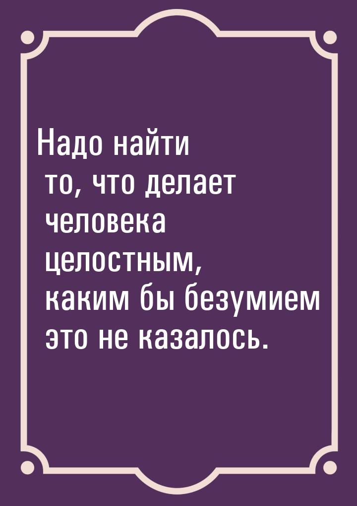 Надо найти то, что делает человека целостным, каким бы безумием это не казалось.