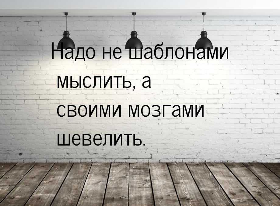 Надо не шаблонами мыслить, а своими мозгами шевелить.