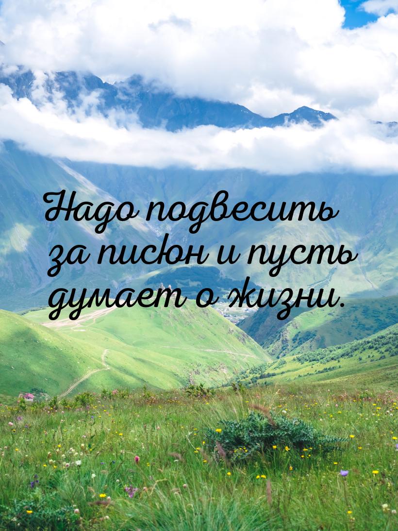 Надо подвесить за писюн и пусть думает о жизни.