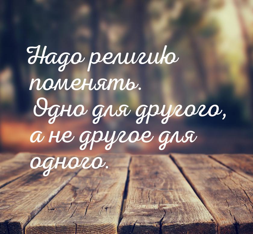 Надо религию поменять. Одно для другого, а не другое для одного.